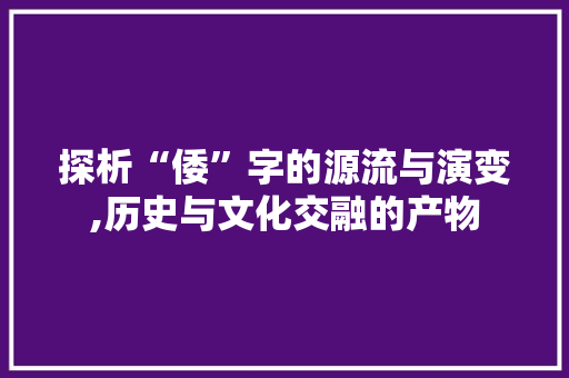 探析“倭”字的源流与演变,历史与文化交融的产物