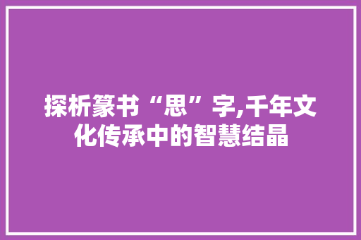 探析篆书“思”字,千年文化传承中的智慧结晶