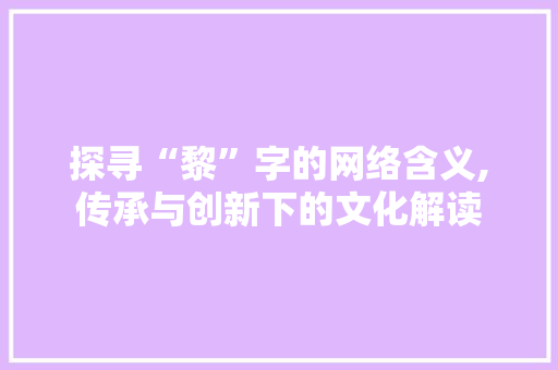 探寻“黎”字的网络含义,传承与创新下的文化解读