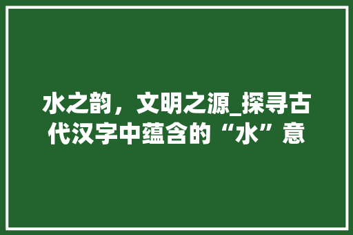 水之韵，文明之源_探寻古代汉字中蕴含的“水”意