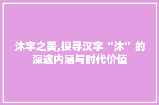 沐字之美,探寻汉字“沐”的深邃内涵与时代价值