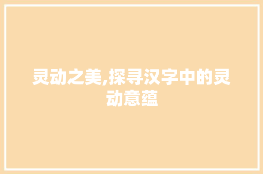 灵动之美,探寻汉字中的灵动意蕴