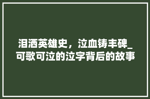 泪洒英雄史，泣血铸丰碑_可歌可泣的泣字背后的故事