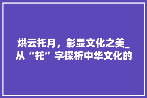 烘云托月，彰显文化之美_从“托”字探析中华文化的深邃内涵