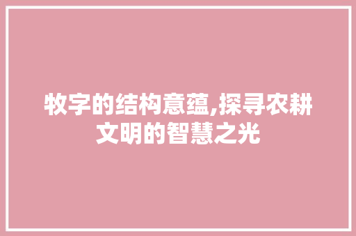 牧字的结构意蕴,探寻农耕文明的智慧之光