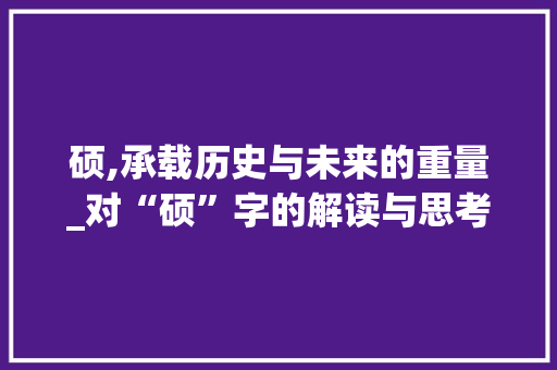 硕,承载历史与未来的重量_对“硕”字的解读与思考