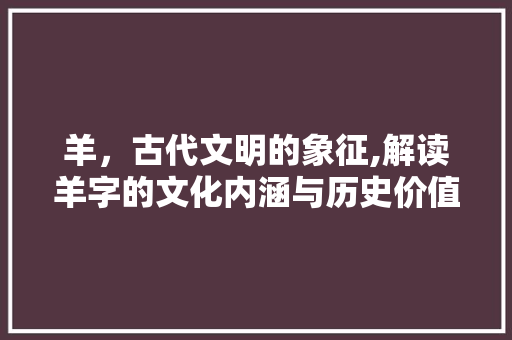 羊，古代文明的象征,解读羊字的文化内涵与历史价值