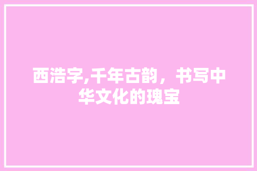 西浩字,千年古韵，书写中华文化的瑰宝