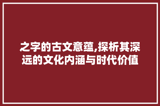 之字的古文意蕴,探析其深远的文化内涵与时代价值