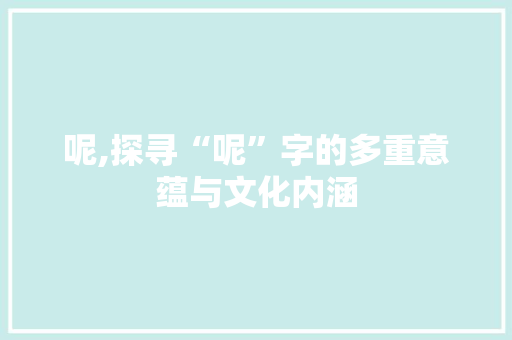 呢,探寻“呢”字的多重意蕴与文化内涵