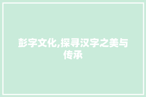 彭字文化,探寻汉字之美与传承