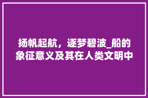 扬帆起航，逐梦碧波_船的象征意义及其在人类文明中的地位
