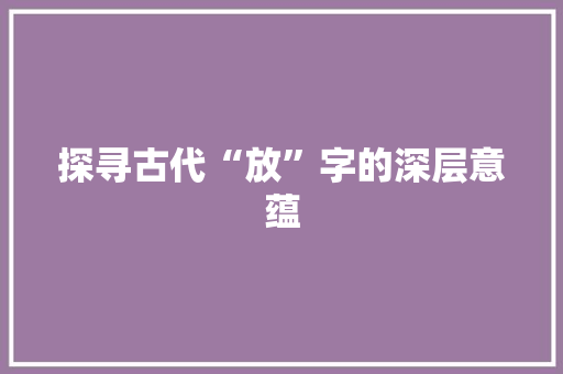 探寻古代“放”字的深层意蕴