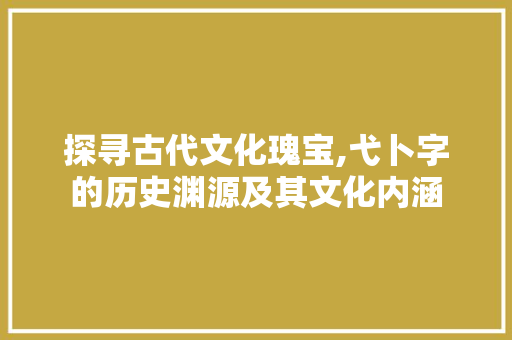 探寻古代文化瑰宝,弋卜字的历史渊源及其文化内涵