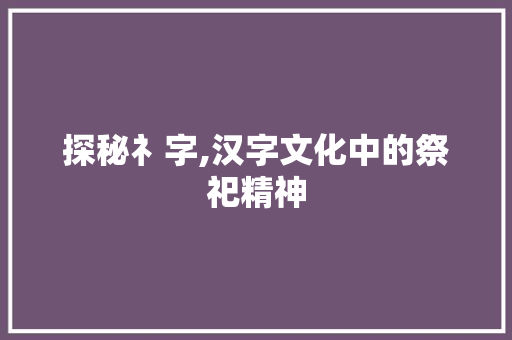探秘礻字,汉字文化中的祭祀精神