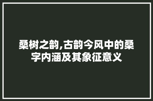 桑树之韵,古韵今风中的桑字内涵及其象征意义