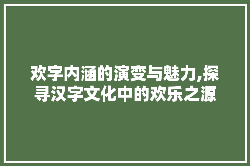 欢字内涵的演变与魅力,探寻汉字文化中的欢乐之源