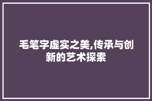 毛笔字虚实之美,传承与创新的艺术探索