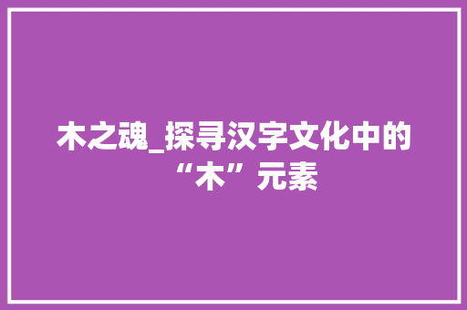 木之魂_探寻汉字文化中的“木”元素
