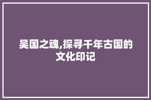 吴国之魂,探寻千年古国的文化印记