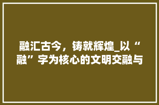 融汇古今,铸就辉煌_以“融”字为核心的文明交融与发展
