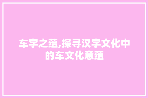 车字之蕴,探寻汉字文化中的车文化意蕴