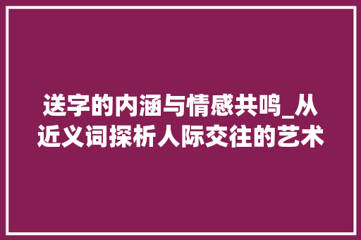 送字的内涵与情感共鸣_从近义词探析人际交往的艺术