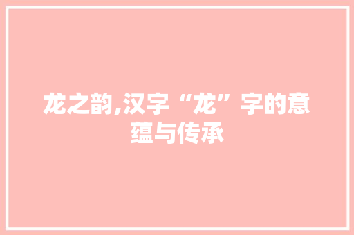 龙之韵,汉字“龙”字的意蕴与传承