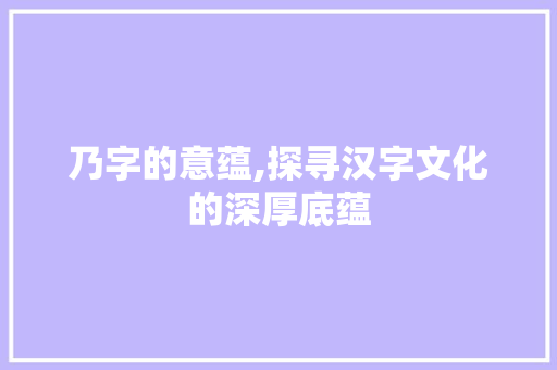 乃字的意蕴,探寻汉字文化的深厚底蕴
