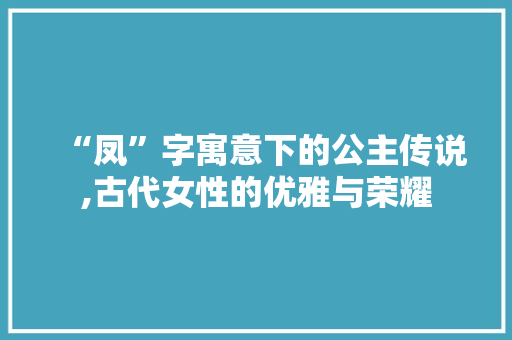 “凤”字寓意下的公主传说,古代女性的优雅与荣耀