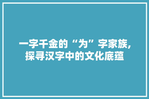 一字千金的“为”字家族,探寻汉字中的文化底蕴