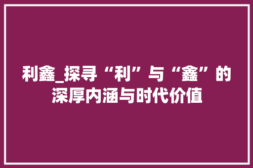 利鑫_探寻“利”与“鑫”的深厚内涵与时代价值
