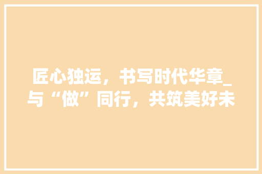 匠心独运，书写时代华章_与“做”同行，共筑美好未来