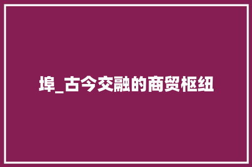 埠_古今交融的商贸枢纽