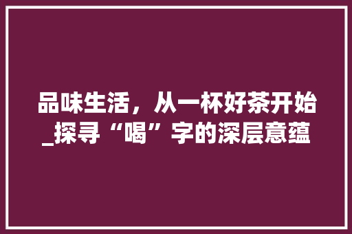 品味生活，从一杯好茶开始_探寻“喝”字的深层意蕴