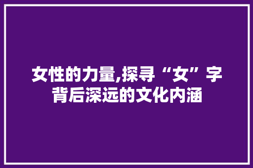 女性的力量,探寻“女”字背后深远的文化内涵