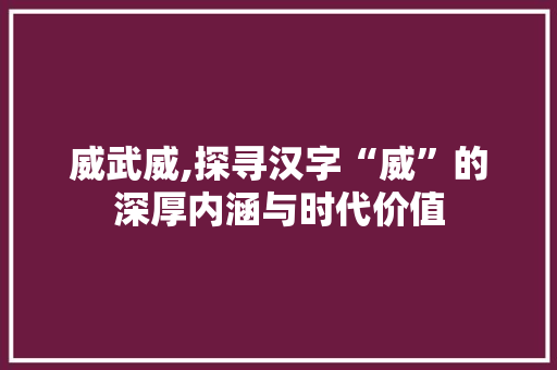 威武威,探寻汉字“威”的深厚内涵与时代价值