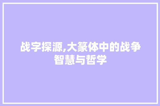 战字探源,大篆体中的战争智慧与哲学