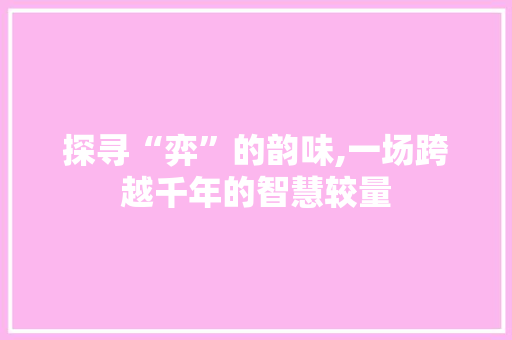 探寻“弈”的韵味,一场跨越千年的智慧较量