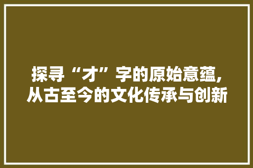 探寻“才”字的原始意蕴,从古至今的文化传承与创新