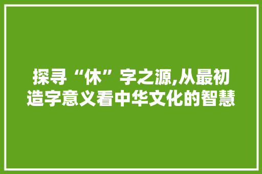 探寻“休”字之源,从最初造字意义看中华文化的智慧