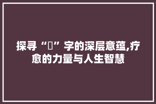 探寻“癒”字的深层意蕴,疗愈的力量与人生智慧