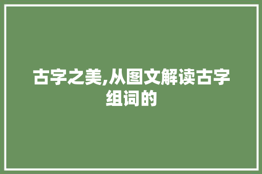 古字之美,从图文解读古字组词的