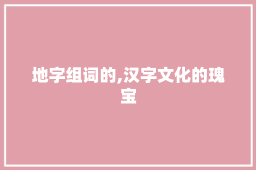地字组词的,汉字文化的瑰宝
