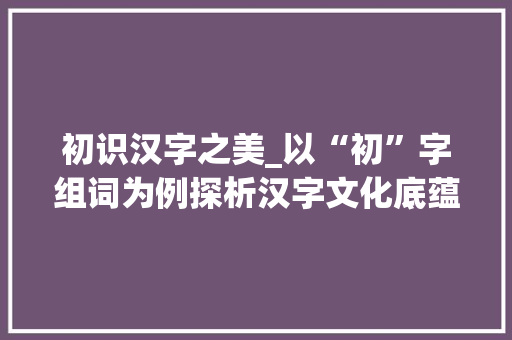 初识汉字之美_以“初”字组词为例探析汉字文化底蕴