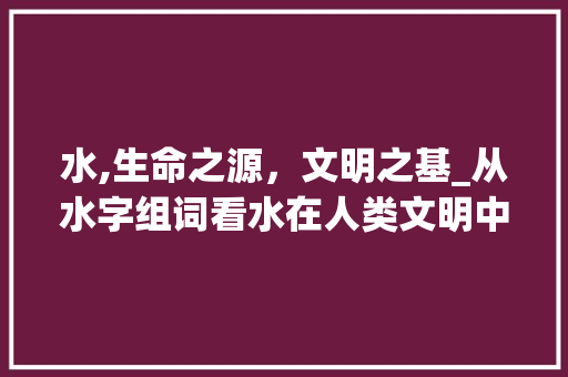 水,生命之源,文明之基_从水字组词看水在人类文明中的重要性