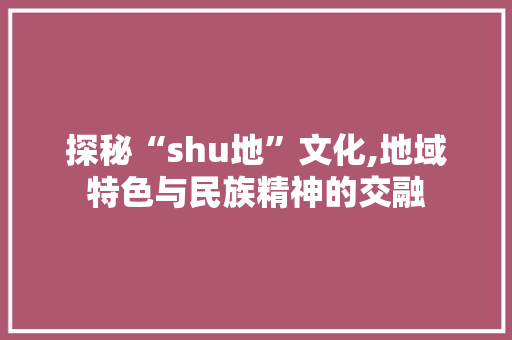 探秘“shu地”文化,地域特色与民族精神的交融