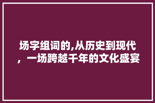 场字组词的,从历史到现代,一场跨越千年的文化盛宴