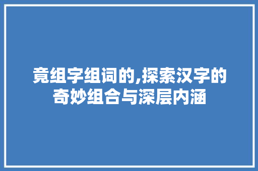 竟组字组词的,探索汉字的奇妙组合与深层内涵