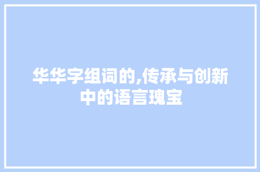 华华字组词的,传承与创新中的语言瑰宝